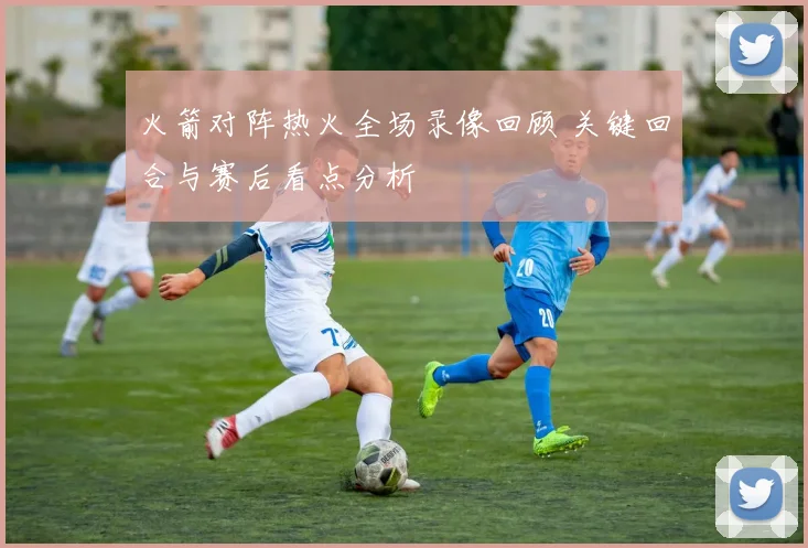 火箭对阵热火全场录像回顾 关键回合与赛后看点分析