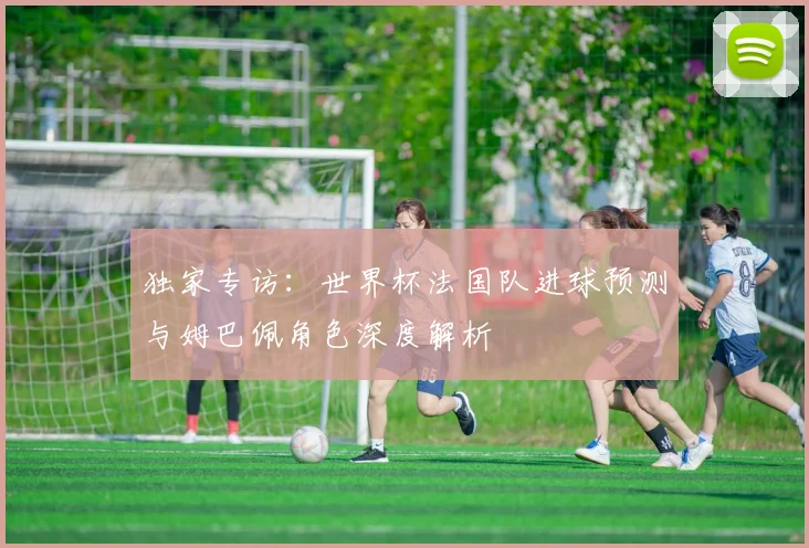 独家专访：世界杯法国队进球预测与姆巴佩角色深度解析