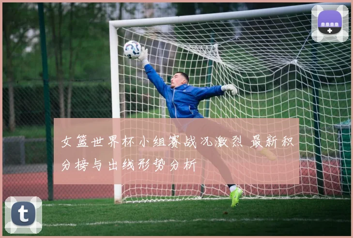 女篮世界杯小组赛战况激烈 最新积分榜与出线形势分析