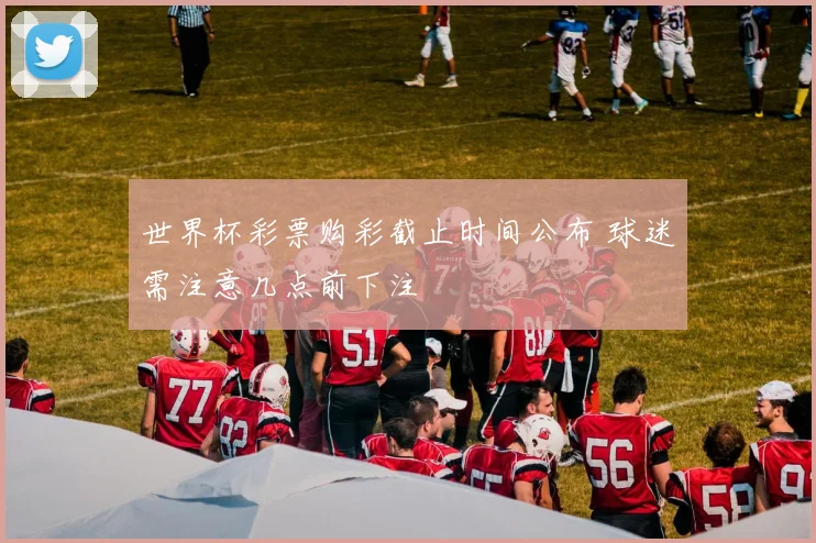世界杯彩票购彩截止时间公布 球迷需注意几点前下注