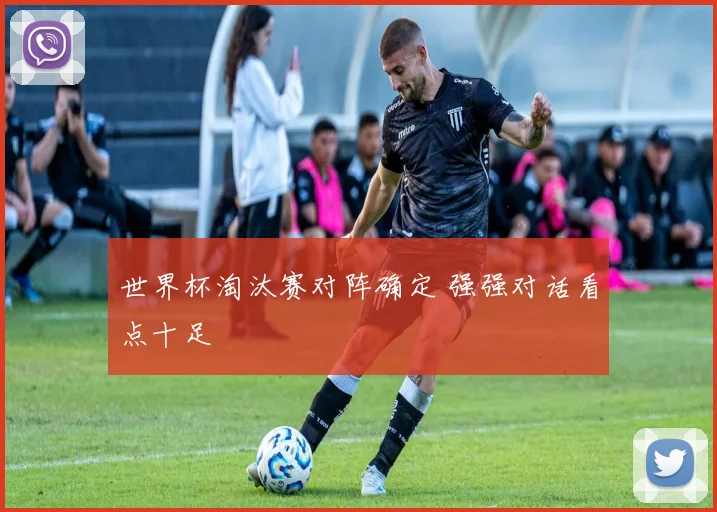 世界杯淘汰赛对阵确定 强强对话看点十足