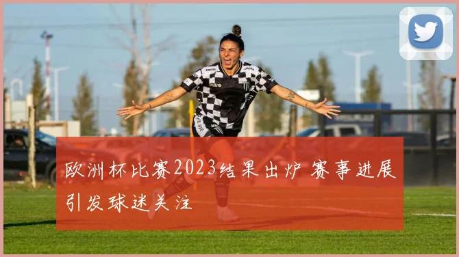 欧洲杯比赛2023结果出炉 赛事进展引发球迷关注
