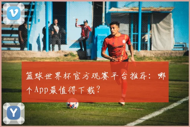 篮球世界杯官方观赛平台推荐:哪个App最值得下载?