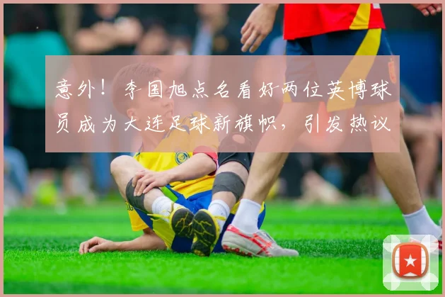 意外!李国旭点名看好两位英博球员成为大连足球新旗帜,引发热议