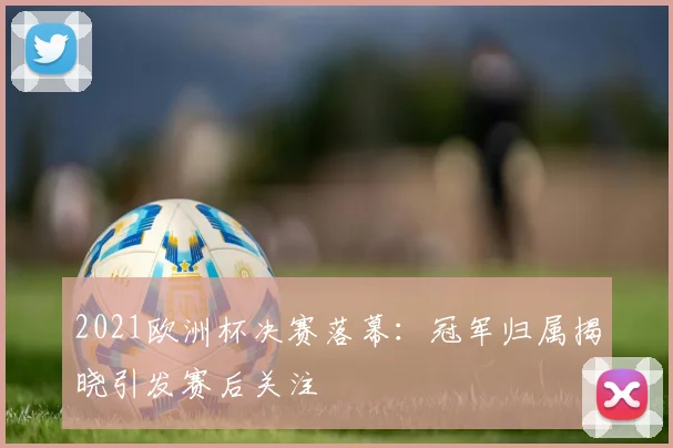 2021欧洲杯决赛落幕:冠军归属揭晓引发赛后关注