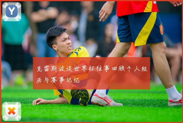 克雷斯波谈世界杯往事回顾个人经历与赛事记忆