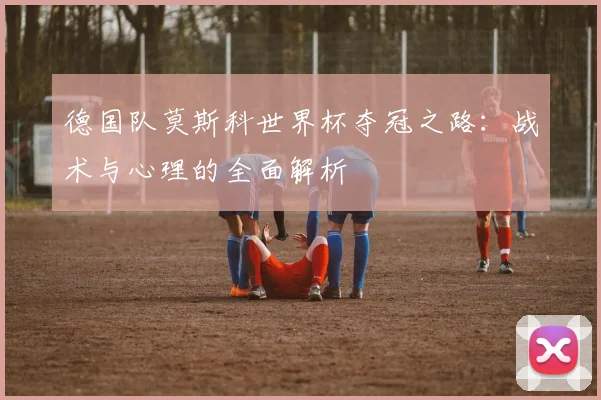 德国队莫斯科世界杯夺冠之路:战术与心理的全面解析