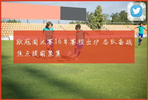 欧冠淘汰赛16年赛程出炉 各队备战焦点提前聚集