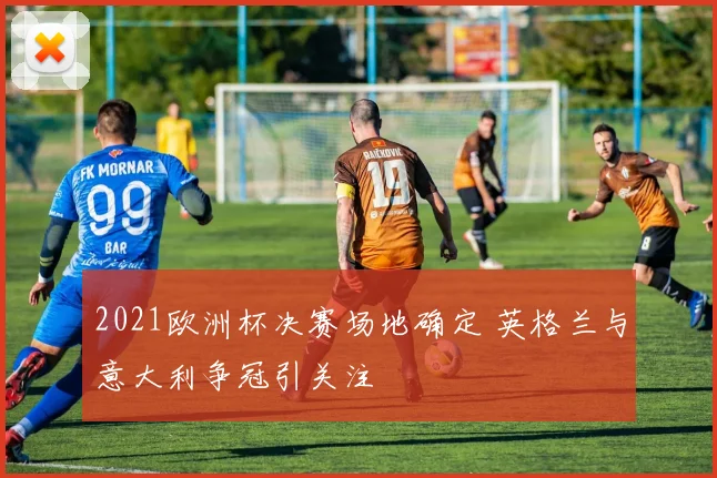 2021欧洲杯决赛场地确定 英格兰与意大利争冠引关注