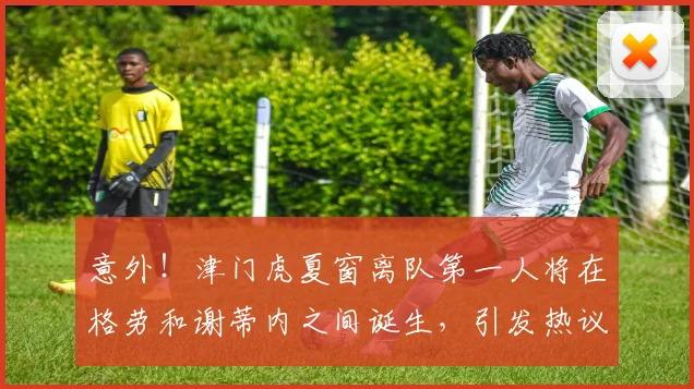 意外!津门虎夏窗离队第一人将在格劳和谢蒂内之间诞生,引发热议