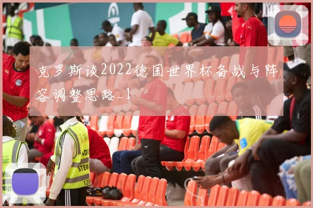 克罗斯谈2022德国世界杯备战与阵容调整思路_1