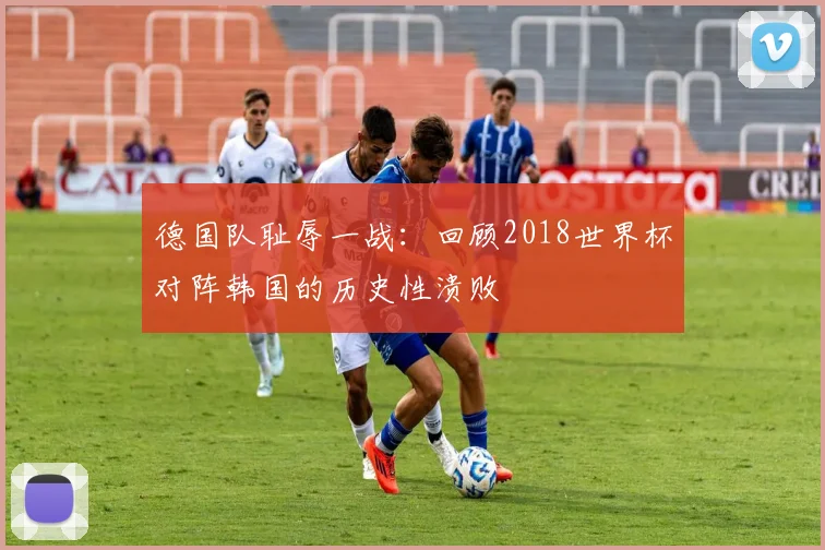 德国队耻辱一战：回顾2018世界杯对阵韩国的历史性溃败