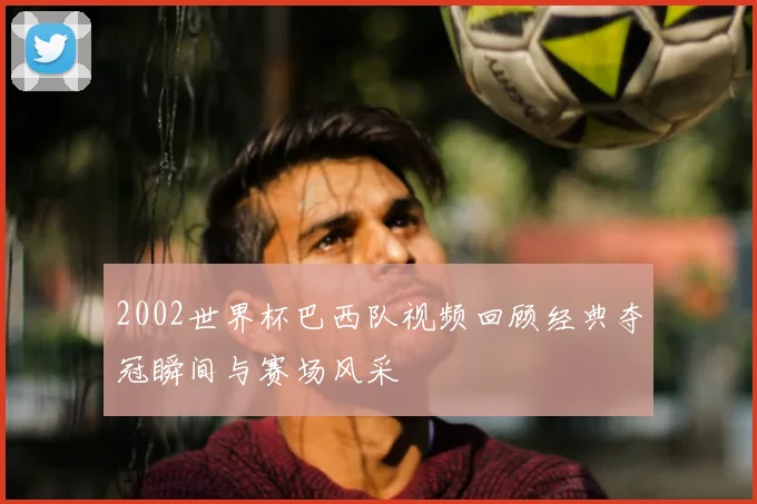 2002世界杯巴西队视频回顾经典夺冠瞬间与赛场风采