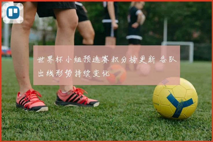 世界杯小组预选赛积分榜更新 各队出线形势持续变化