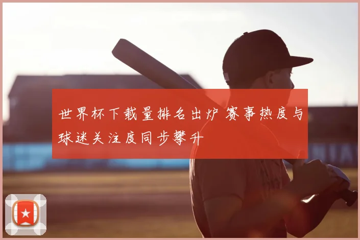 世界杯下载量排名出炉 赛事热度与球迷关注度同步攀升