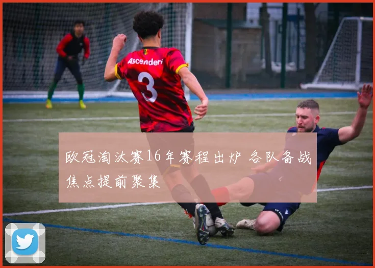 欧冠淘汰赛16年赛程出炉 各队备战焦点提前聚集