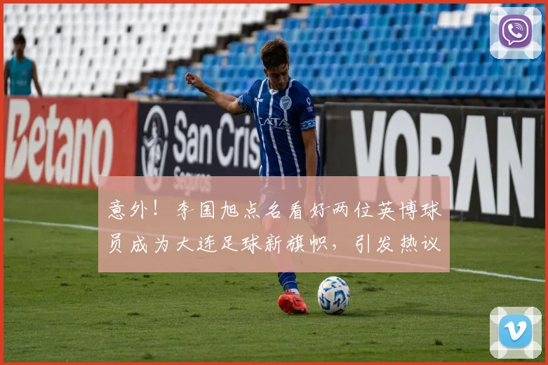 意外!李国旭点名看好两位英博球员成为大连足球新旗帜,引发热议
