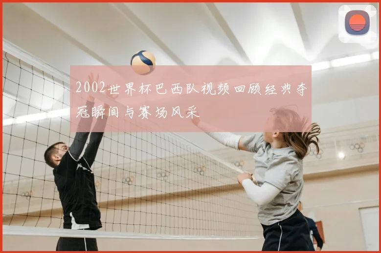 2002世界杯巴西队视频回顾经典夺冠瞬间与赛场风采